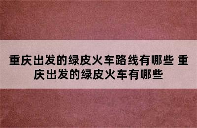 重庆出发的绿皮火车路线有哪些 重庆出发的绿皮火车有哪些